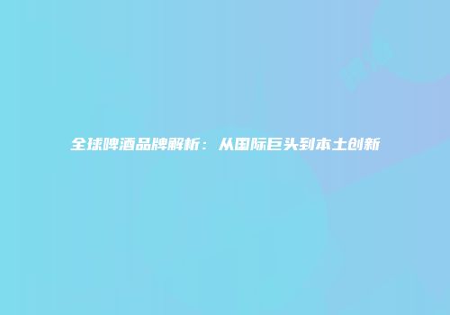 全球啤酒品牌解析：从国际巨头到本土创新
