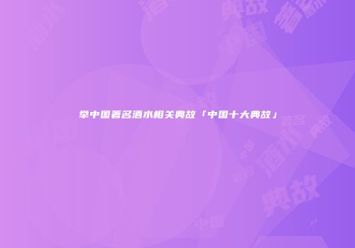 举中国著名酒水相关典故「中国十大典故」