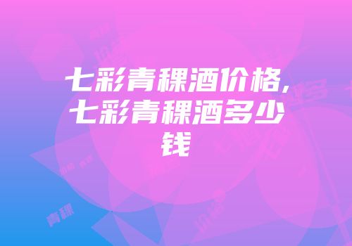七彩青稞酒价格,七彩青稞酒多少钱
