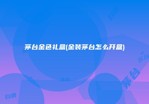 茅台金色礼盒(金装茅台怎么开盒)