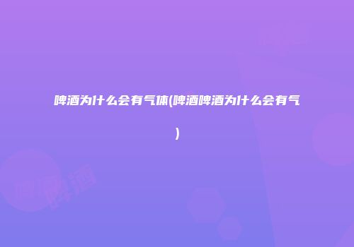 啤酒为什么会有气体(啤酒啤酒为什么会有气)