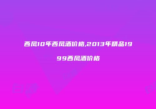 西凤10年西凤酒价格,2013年精品1999西凤酒价格