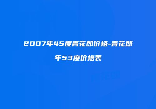 2OO7年45度青花郎价格-青花郎年53度价格表