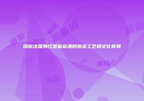 探秘法国狮红堡葡萄酒的酿造工艺和文化背景