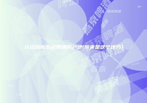 介绍湖南燕京啤酒的产地(原来是这个地方)