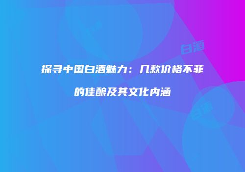探寻中国白酒魅力：几款价格不菲的佳酿及其文化内涵