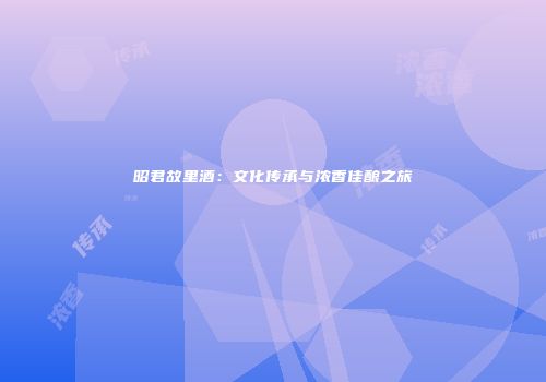 昭君故里酒：文化传承与浓香佳酿之旅