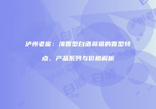 泸州老窖：浓香型白酒鼻祖的香型特点、产品系列与价格解析