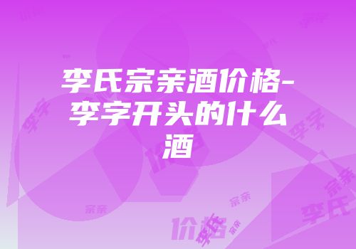 李氏宗亲酒价格-李字开头的什么酒
