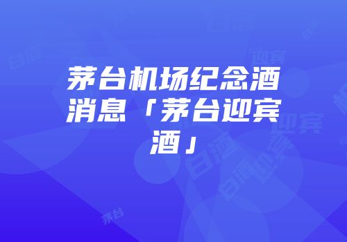 茅台机场纪念酒消息「茅台迎宾酒」