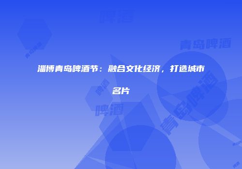 淄博青岛啤酒节：融合文化经济，打造城市名片
