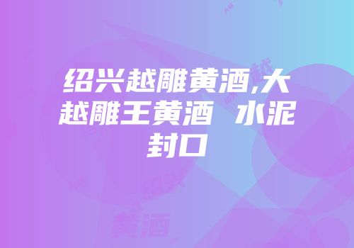 绍兴越雕黄酒,大越雕王黄酒 水泥封口