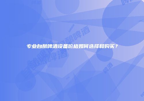专业自酿啤酒设备价格如何选择和购买？