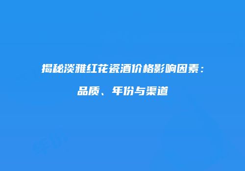 揭秘淡雅红花瓷酒价格影响因素：品质、年份与渠道