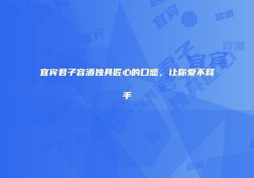 宜宾君子容酒独具匠心的口感，让你爱不释手