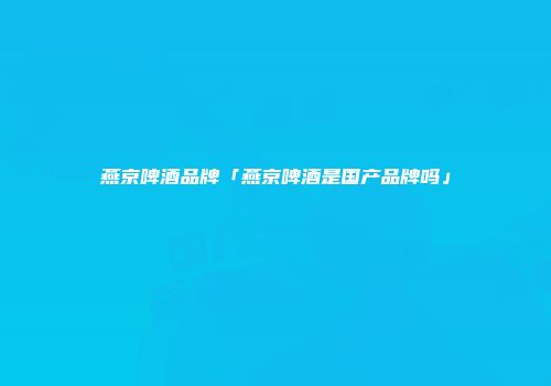 燕京啤酒品牌「燕京啤酒是国产品牌吗」