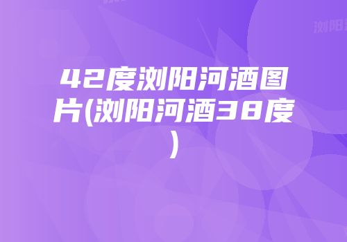 42度浏阳河酒图片(浏阳河酒38度)