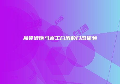 品尝清徐马峪王白酒的口感体验
