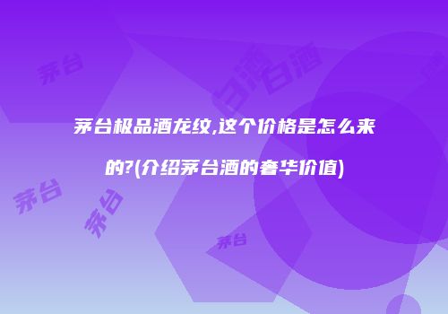 茅台极品酒龙纹,这个价格是怎么来的?(介绍茅台酒的奢华价值)