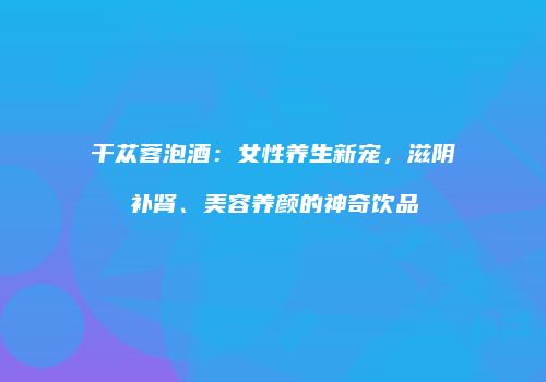 干苁蓉泡酒：女性养生新宠，滋阴补肾、美容养颜的神奇饮品