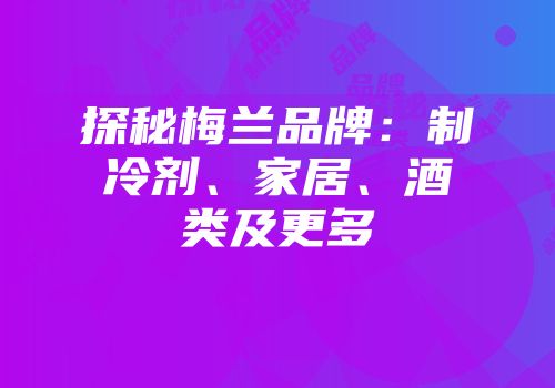 探秘梅兰品牌：制冷剂、家居、酒类及更多