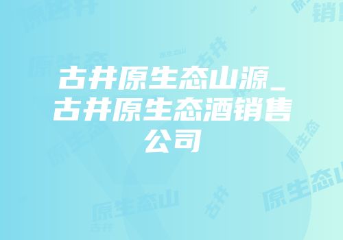 古井原生态山源_古井原生态酒销售公司
