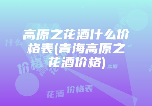 高原之花酒什么价格表(青海高原之花酒价格)