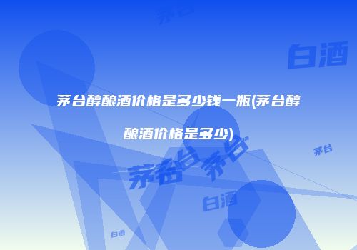 茅台醇酿酒价格是多少钱一瓶(茅台醇酿酒价格是多少)