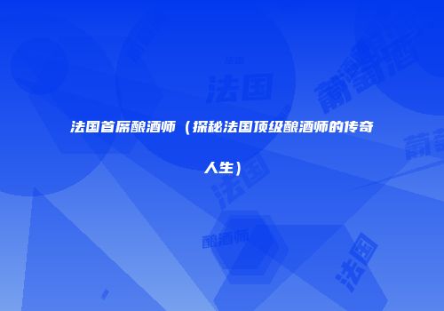 法国首席酿酒师（探秘法国顶级酿酒师的传奇人生）