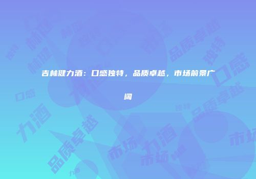 吉林健力酒：口感独特，品质卓越，市场前景广阔
