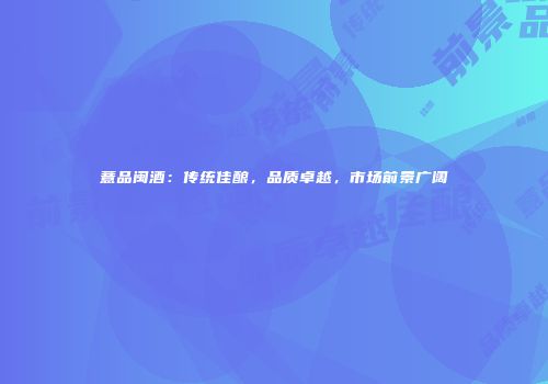 薏品闽酒：传统佳酿，品质卓越，市场前景广阔