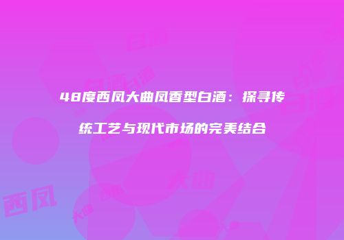 48度西凤大曲凤香型白酒：探寻传统工艺与现代市场的完美结合