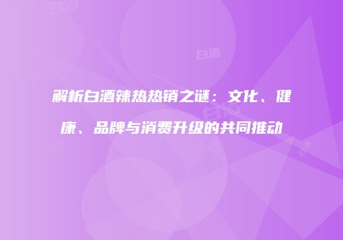 解析白酒辣热热销之谜：文化、健康、品牌与消费升级的共同推动