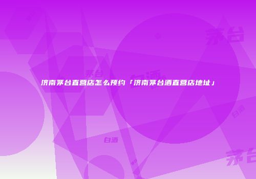 济南茅台直营店怎么预约「济南茅台酒直营店地址」