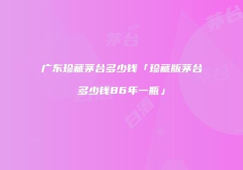广东珍藏茅台多少钱「珍藏版茅台多少钱86年一瓶」