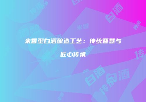 米香型白酒酿造工艺：传统智慧与匠心传承