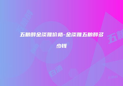 五粮醇金淡雅价格-金淡雅五粮醇多少钱