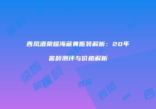 西凤酒荣耀海藏黄瓶装解析：20年窖龄测评与价格解析