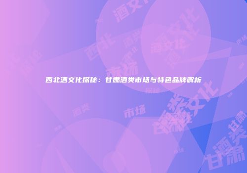 西北酒文化探秘：甘肃酒类市场与特色品牌解析