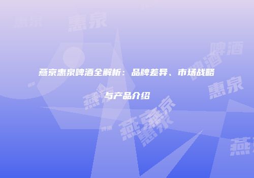 燕京惠泉啤酒全解析：品牌差异、市场战略与产品介绍