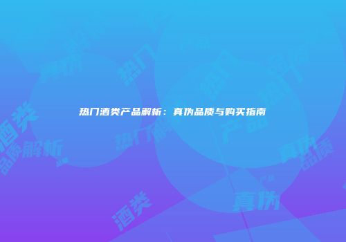 热门酒类产品解析：真伪品质与购买指南