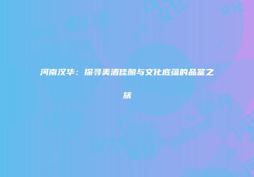 河南汉华：探寻美酒佳酿与文化底蕴的品鉴之旅