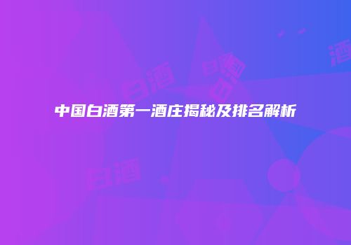 中国白酒第一酒庄揭秘及排名解析