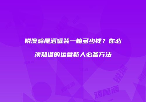 锐澳鸡尾酒罐装一箱多少钱？你必须知道的运营新人必备方法