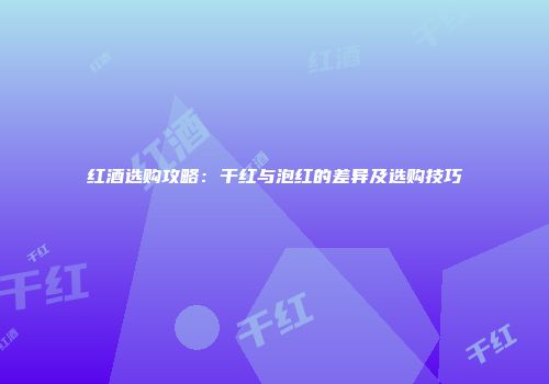 红酒选购攻略：干红与泡红的差异及选购技巧