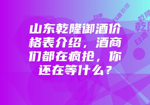 山东乾隆御酒价格表介绍，酒商们都在疯抢，你还在等什么？