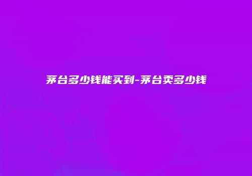 茅台多少钱能买到-茅台卖多少钱