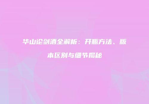 华山论剑酒全解析：开瓶方法、版本区别与细节揭秘