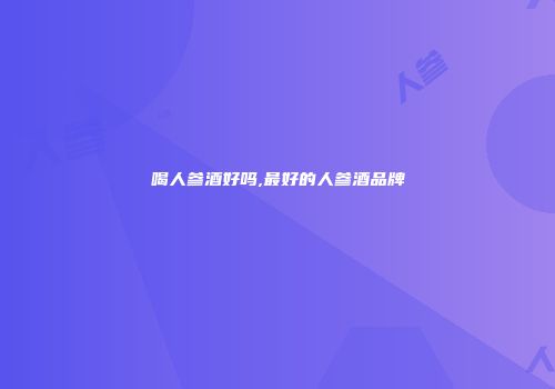 喝人参酒好吗,最好的人参酒品牌