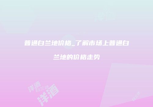 普通白兰地价格_了解市场上普通白兰地的价格走势